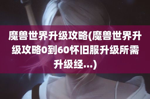 魔兽世界升级攻略(魔兽世界升级攻略0到60怀旧服升级所需升级经...)