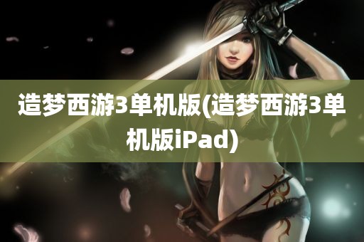 造梦西游3单机版(造梦西游3单机版iPad)