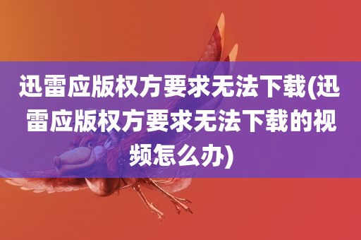 迅雷应版权方要求无法下载(迅雷应版权方要求无法下载的视频怎么办)