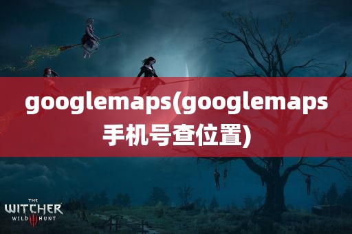 googlemaps(googlemaps手机号查位置)