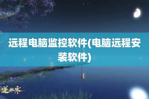 远程电脑监控软件(电脑远程安装软件)