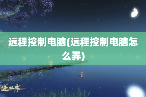 远程控制电脑(远程控制电脑怎么弄)