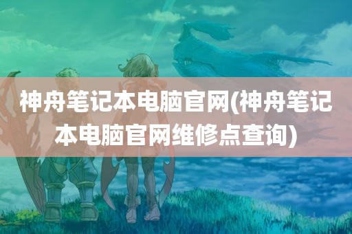 神舟笔记本电脑官网(神舟笔记本电脑官网维修点查询)