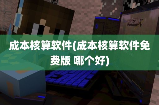 成本核算软件(成本核算软件免费版 哪个好)