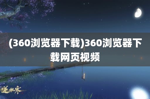 (360浏览器下载)360浏览器下载网页视频