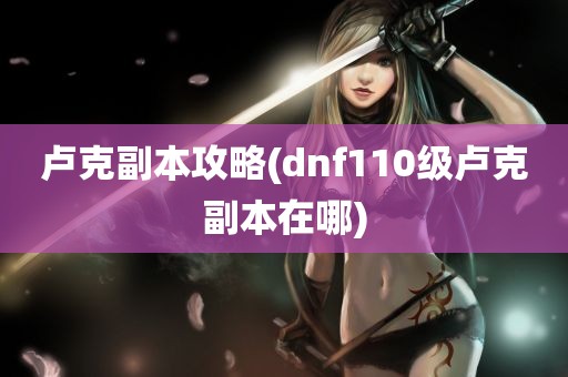 卢克副本攻略(dnf110级卢克副本在哪)