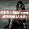 远程控制别人电脑(teams怎么远程控制别人电脑)