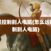 远程控制别人电脑(怎么远程控制别人电脑)